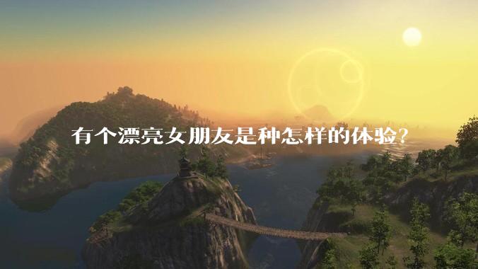 有个漂亮女朋友是种怎样的体验？